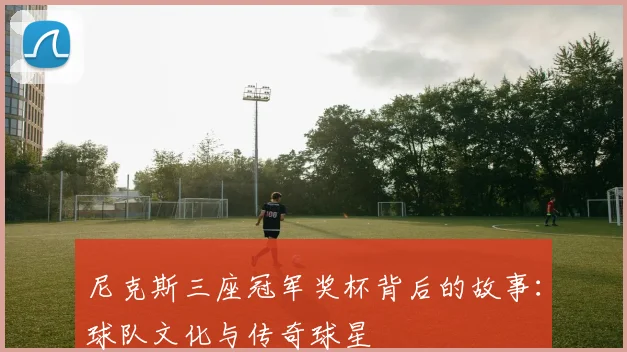 尼克斯三座冠军奖杯背后的故事:球队文化与传奇球星