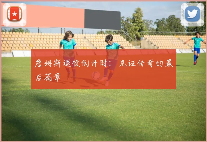 詹姆斯退役倒计时：见证传奇的最后篇章