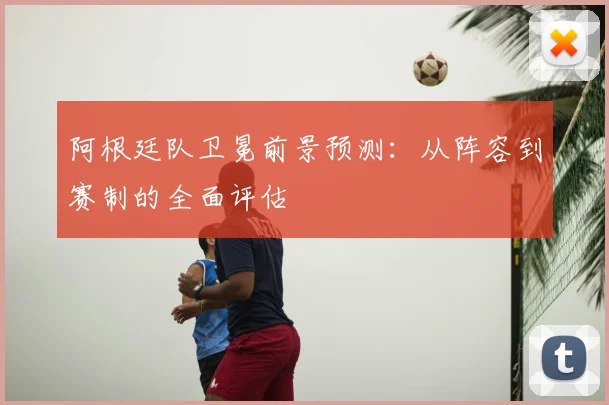 阿根廷队卫冕前景预测:从阵容到赛制的全面评估