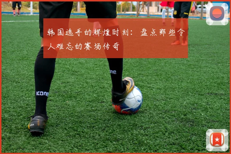 韩国选手的辉煌时刻：盘点那些令人难忘的赛场传奇