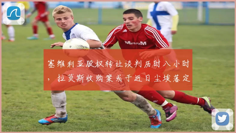 塞维利亚股权转让谈判历时八小时，拉莫斯收购案或于近日尘埃落定