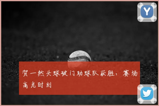 贺一然头球破门助球队获胜,赛场高光时刻