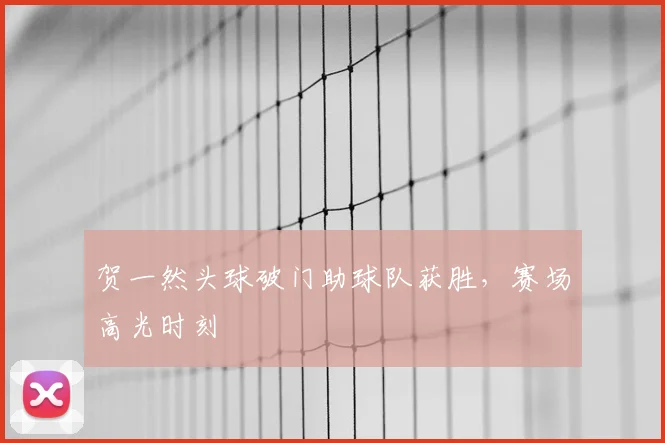 贺一然头球破门助球队获胜,赛场高光时刻
