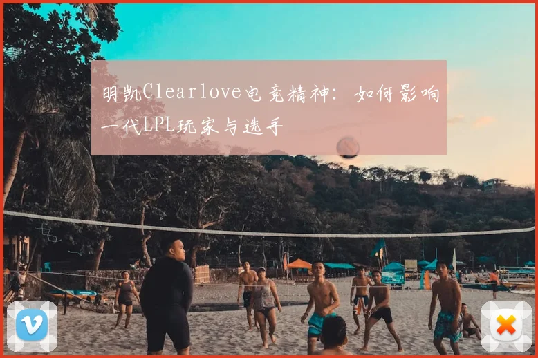 明凯Clearlove电竞精神：如何影响一代LPL玩家与选手