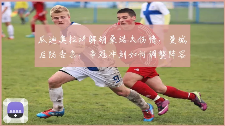 瓜迪奥拉详解胡桑诺夫伤情,曼城后防告急,争冠冲刺如何调整阵容?