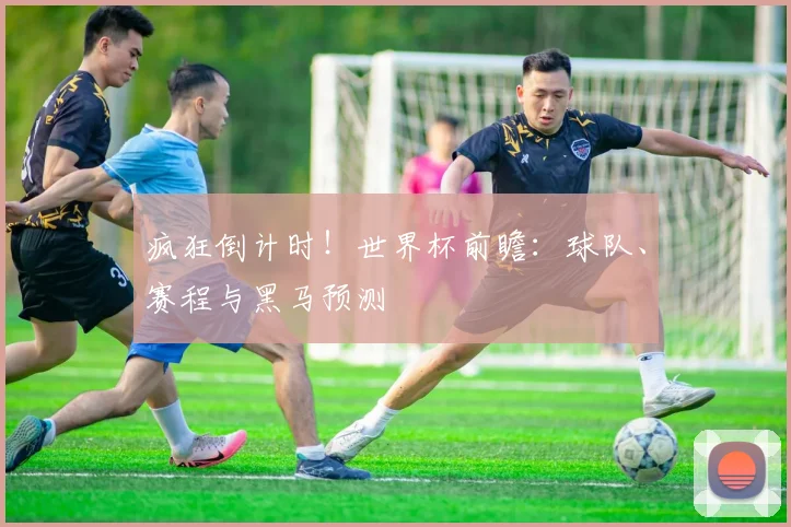 疯狂倒计时!世界杯前瞻:球队、赛程与黑马预测