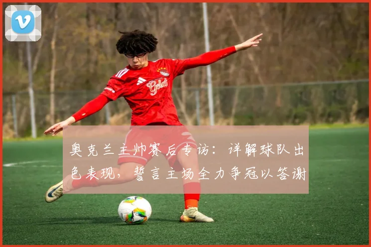 奥克兰主帅赛后专访:详解球队出色表现,誓言主场全力争冠以答谢球迷