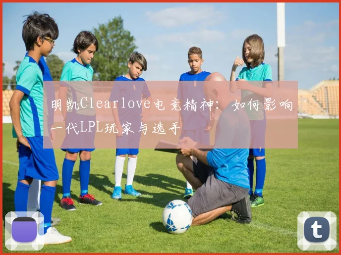 明凯Clearlove电竞精神：如何影响一代LPL玩家与选手